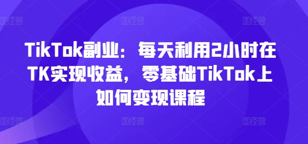 TikTok副业：每天利用2小时在TK实现收益，零基础TikTok上如何变现课程-知库