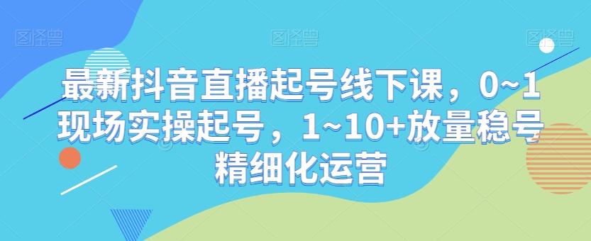 最新抖音直播起号线下课，0~1现场实操起号，1~10+放量稳号精细化运营-知库