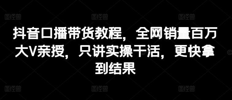 抖音口播带货教程，全网销量百万大V亲授，只讲实操干活，更快拿到结果-知库