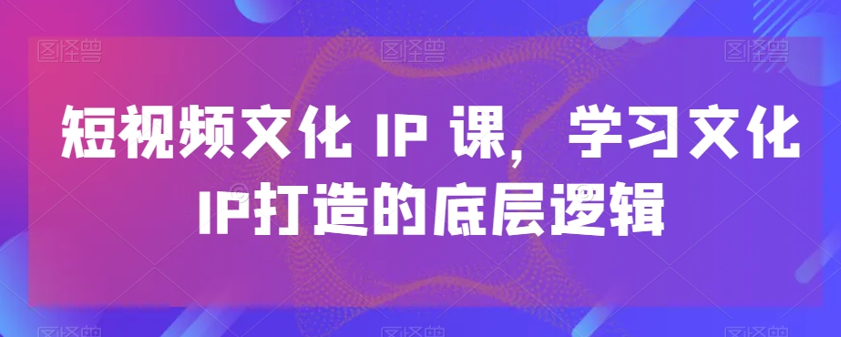 短视频文化IP课，学习文化IP打造的底层逻辑-知库