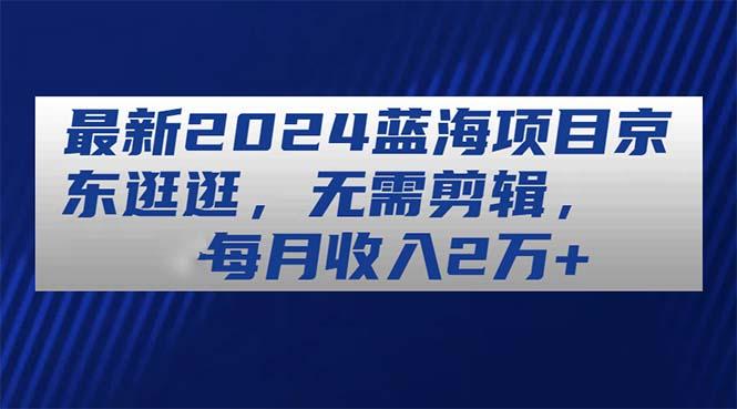 最新2024蓝海项目京东逛逛，无需剪辑，每月收入2万+-知库