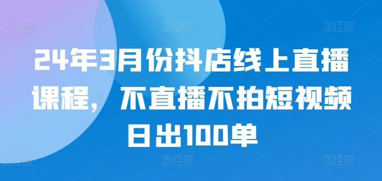 24年3月份抖店线上直播课程，不直播不拍短视频日出100单-知库