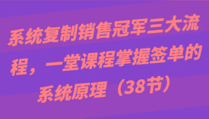 系统复制销售冠军三大流程，一堂课程掌握签单的系统原理(38节)-知库