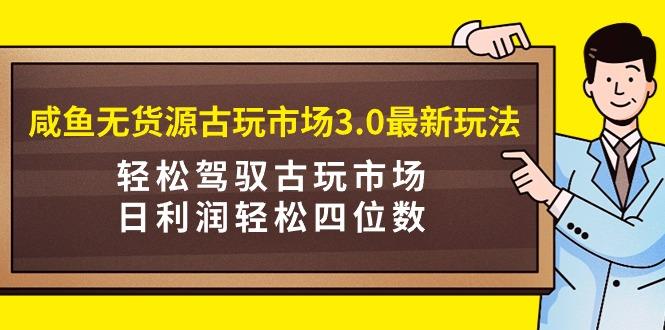 (9337期)咸鱼无货源古玩市场3.0最新玩法，轻松驾驭古玩市场，日利润轻松四位数！…-知库