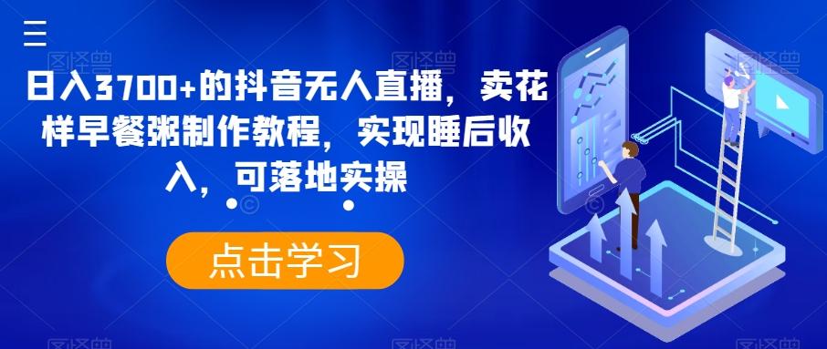 日入3700+的抖音无人直播，卖花样早餐粥制作教程，实现睡后收入，可落地实操【揭秘】-知库