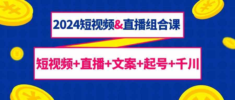 2024短视频&直播组合课：短视频+直播+文案+起号+千川(67节课)-知库