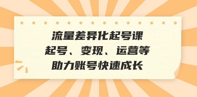 流量差异化起号课：起号、变现、运营等，助力账号快速成长-知库