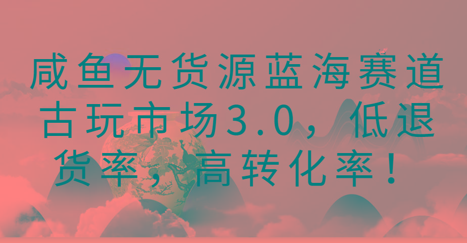 咸鱼无货源蓝海赛道古玩市场3.0，低退货率，高转化率！-知库