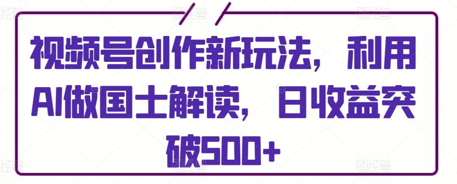 视频号创作新玩法，利用AI做国士解读，日收益突破500+【揭秘】-知库