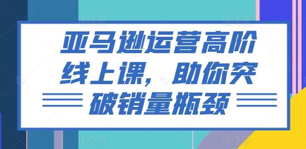 亚马逊运营高阶线上课，助你突破销量瓶颈-知库