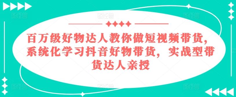 百万级好物达人教你做短视频带货，系统化学习抖音好物带货，实战型带货达人亲授-知库