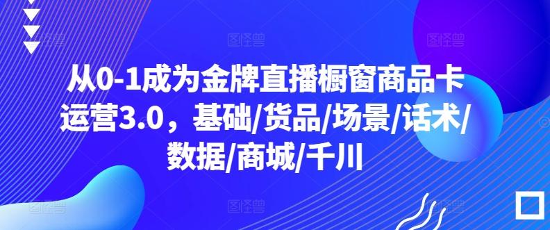 从0-1成为金牌直播橱窗商品卡运营3.0，基础/货品/场景/话术/数据/商城/千川-知库