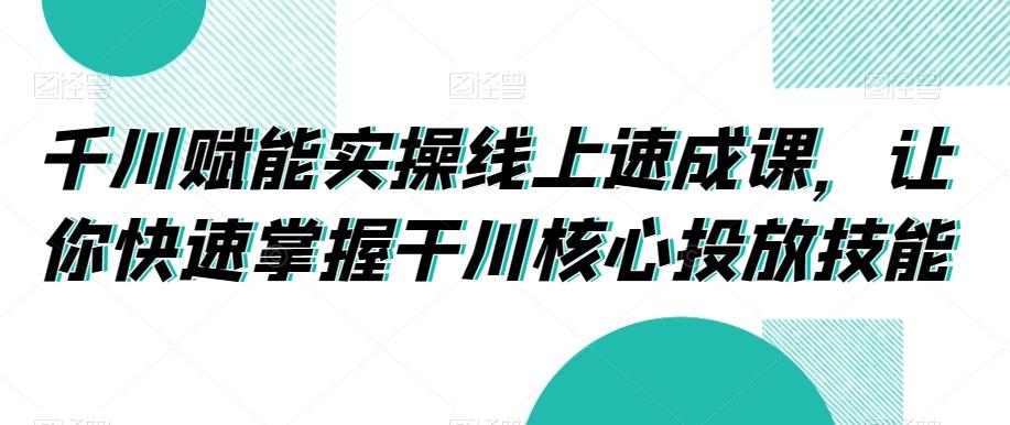 千川赋能实操线上速成课，让你快速掌握干川核心投放技能-知库