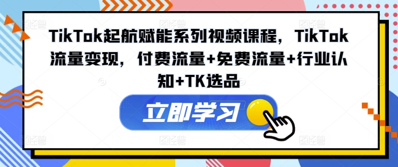 TikTok起航赋能系列视频课程，TikTok流量变现，付费流量+免费流量+行业认知+TK选品-知库