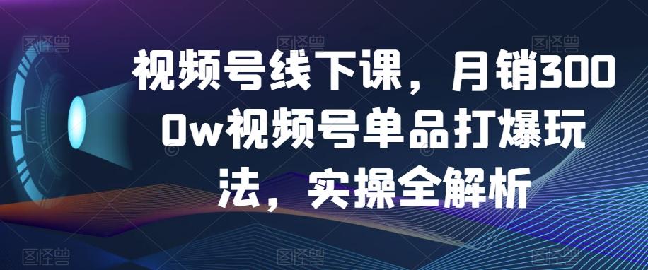 视频号线下课，月销3000w视频号单品打爆玩法，实操全解析-知库