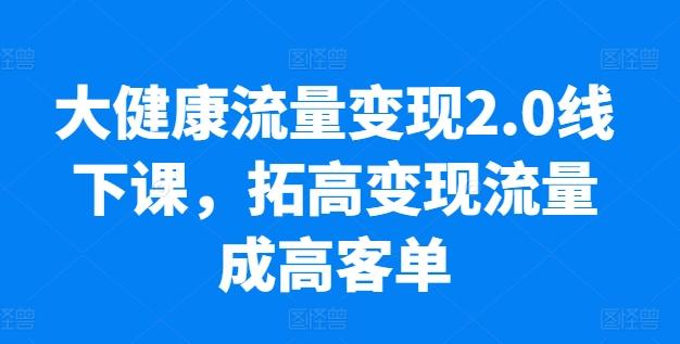 大健康流量变现2.0线下课，​拓高变现流量成高客单，业绩10倍增长，低粉高变现，只讲落地实操-知库