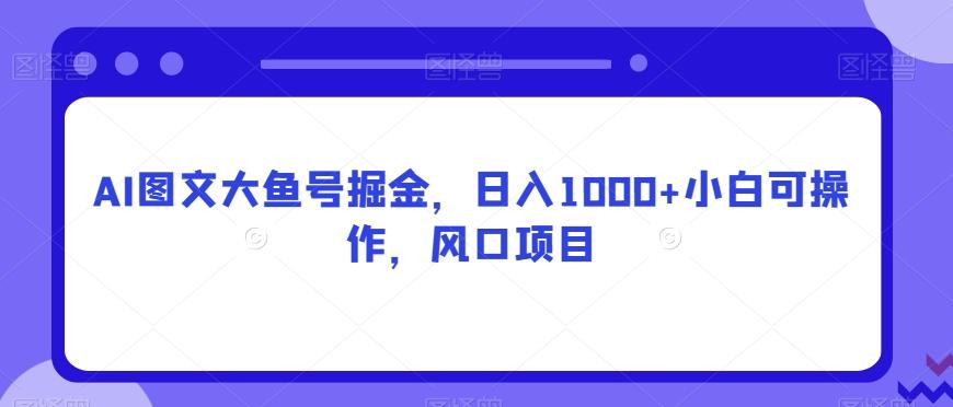 AI图文大鱼号掘金，日入1000+小白可操作，风口项目-知库