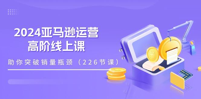 2024亚马逊运营-高阶线上课，助你突破销量瓶颈(228节课-知库