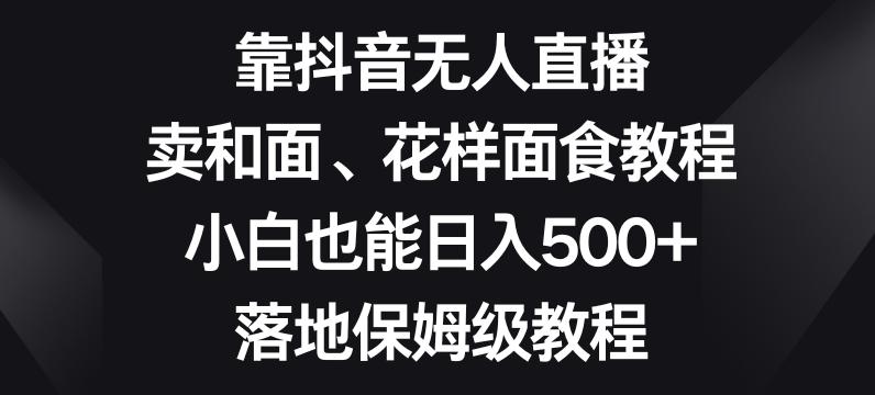 靠抖音无人直播，卖和面、花样面试教程，小白也能日入500+，落地保姆级教程【揭秘】-知库