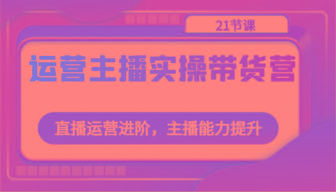 运营主播实操带货营：直播运营进阶，主播能力提升(21节课)-知库