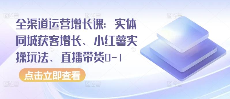 全渠道运营增长课：实体同城获客增长、小红薯实操玩法、直播带货0-1-知库