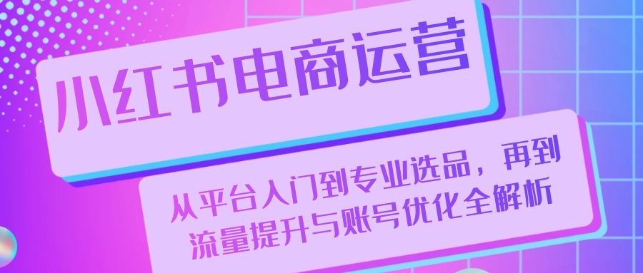 小红书电商运营：从平台入门到专业选品，再到流量提升与账号优化全解析-知库