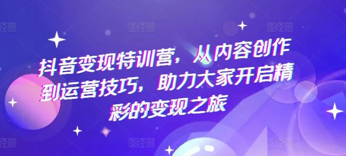 抖音变现特训营，从内容创作到运营技巧，助力大家开启精彩的变现之旅-知库