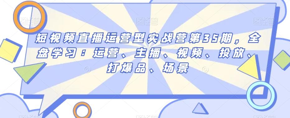 短视频直播运营型实战营第35期，全盘学习：运营、主播、视频、投放、打爆品、场景-知库