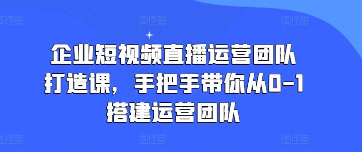 企业短视频直播运营团队打造课，手把手带你从0-1搭建运营团队-知库