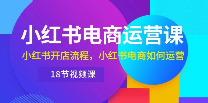 小红书·电商运营课：小红书开店流程，小红书电商如何运营(18节视频课-知库