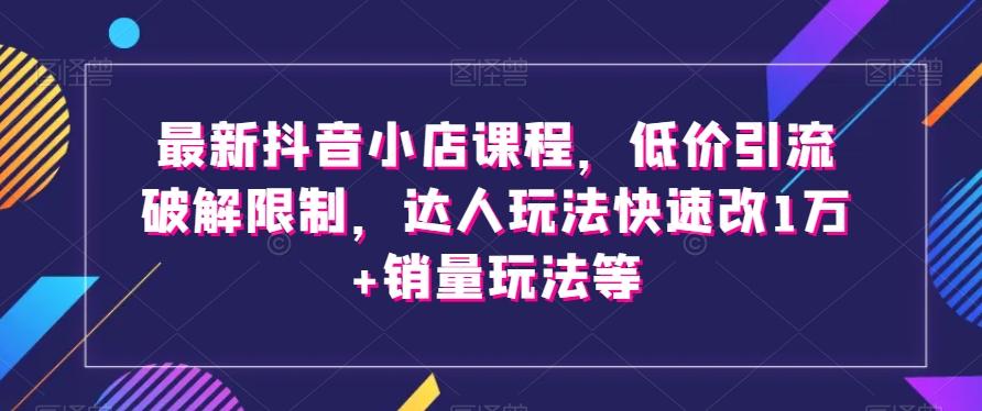 最新抖音小店课程，低价引流破解限制，达人玩法快速改1万+销量玩法等-知库