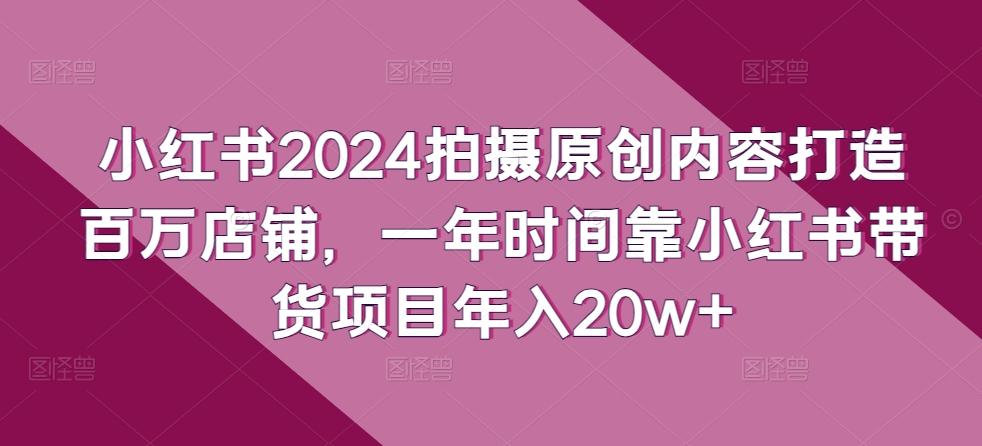 小红书2024拍摄原创内容打造百万店铺，一年时间靠小红书带货项目年入20w+-知库