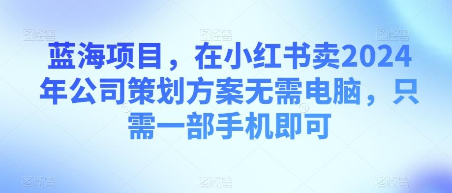 蓝海项目，在小红书卖2024年公司策划方案无需电脑，只需一部手机即可-知库