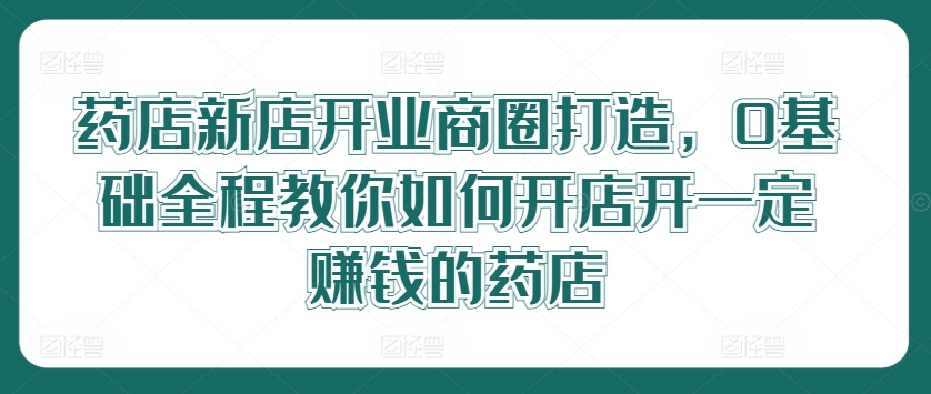 药店新店开业商圈打造，0基础全程教你如何开店开一定赚钱的药店-知库