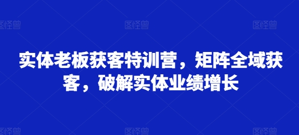 实体老板获客特训营，矩阵全域获客，破解实体业绩增长-知库