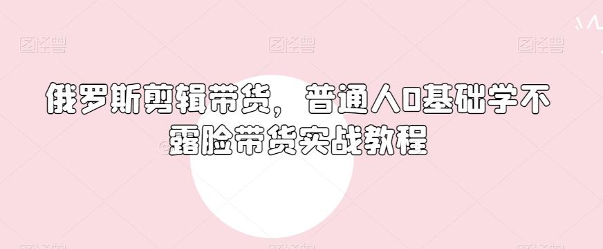 俄罗斯产品剪辑带货，普通人0基础学不露脸带货实战教程-知库