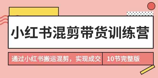 小红书混剪带货训练营，通过小红书搬运混剪实现成交(完结)-知库