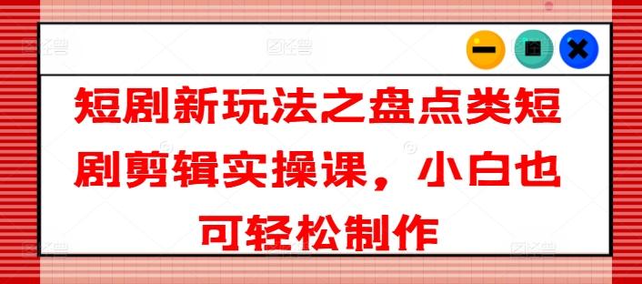 短剧新玩法之盘点类短剧剪辑实操课，小白也可轻松制作-知库