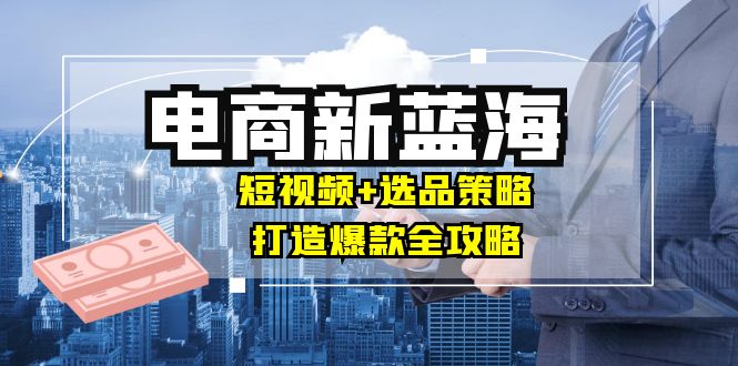 商家必看电商新蓝海：短视频+选品策略，打造爆款全攻略，月入10w+-知库