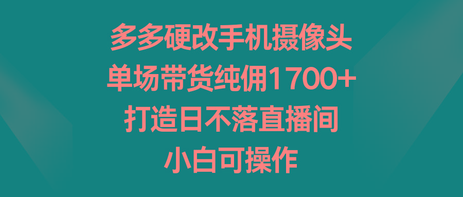 多多硬改手机摄像头，单场带货纯佣1700+，打造日不落直播间，小白可操作-知库