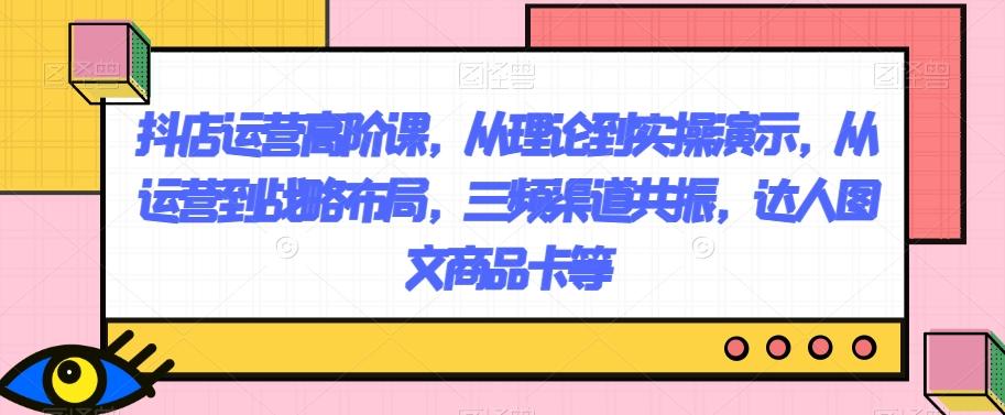 抖店运营高阶课，从理论到实操演示，从运营到战略布局，三频渠道共振，达人图文商品卡等-知库