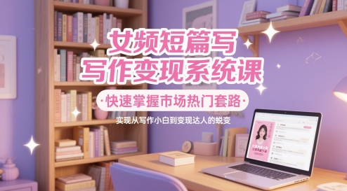 女频短篇写作变现系统课，快速掌握市场热门套路，实现从写作小白到变现达人的蜕变-知库