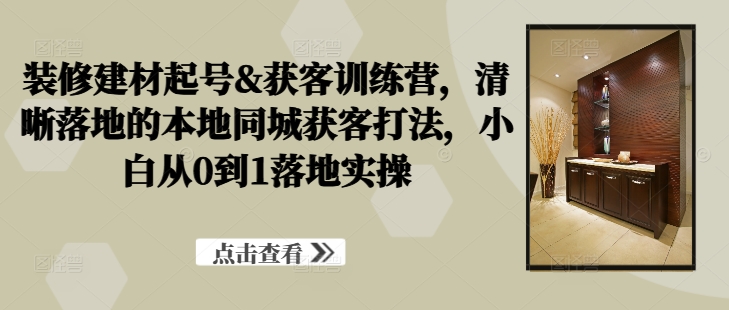 装修建材起号&获客训练营，​清晰落地的本地同城获客打法，小白从0到1落地实操-知库