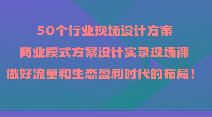 50个行业现场设计方案，商业模式方案设计实录现场课，做好流量和生态盈利时代的布局！-知库