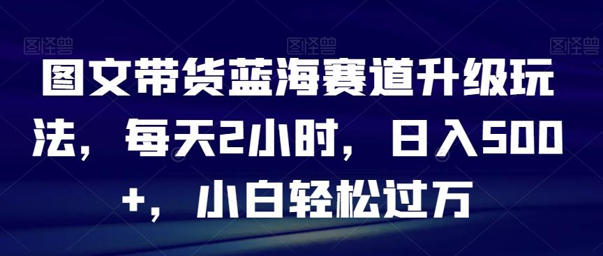 图文带货蓝海赛道升级玩法，每天2小时，日入500+，小白轻松过万-知库