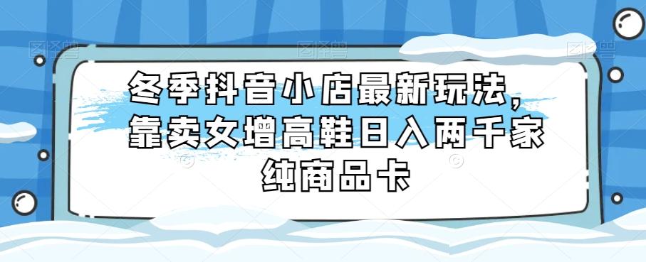 冬季抖音小店最新玩法，靠卖女增高鞋日入两千家纯商品卡【揭秘】-知库