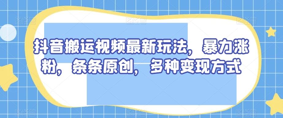 抖音搬运视频最新玩法，暴力涨粉，条条原创，多种变现方式【揭秘】-知库