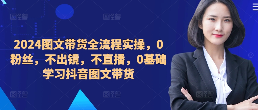 ​​​​​​2024图文带货全流程实操，0粉丝，不出镜，不直播，0基础学习抖音图文带货-知库