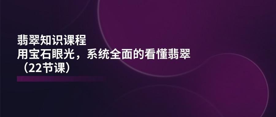 翡翠知识课程，用宝石眼光，系统全面的看懂翡翠(22节课-知库