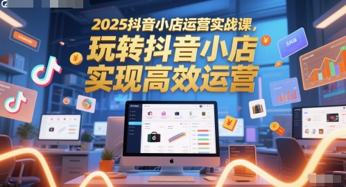 2025抖音小店运营实战课，玩转抖音小店，实现高效运营-知库